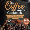 THE COFFEE LOVER'S COOKBOOK: Your Go-To Guide to Mastering the Art of Coffee